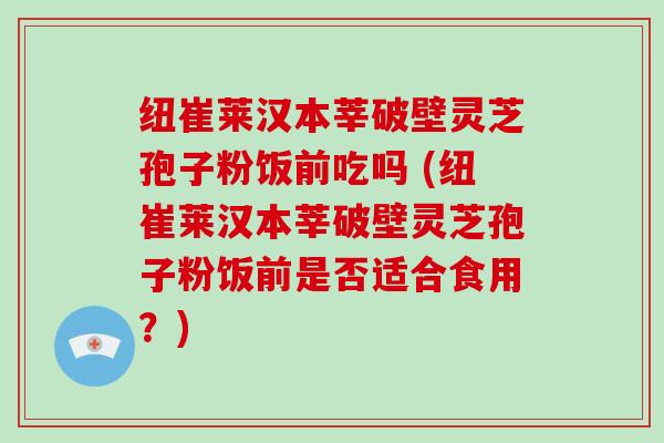 纽崔莱汉本莘破壁灵芝孢子粉饭前吃吗 (纽崔莱汉本莘破壁灵芝孢子粉饭前是否适合食用？)