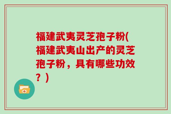 福建武夷灵芝孢子粉(福建武夷山出产的灵芝孢子粉，具有哪些功效？)