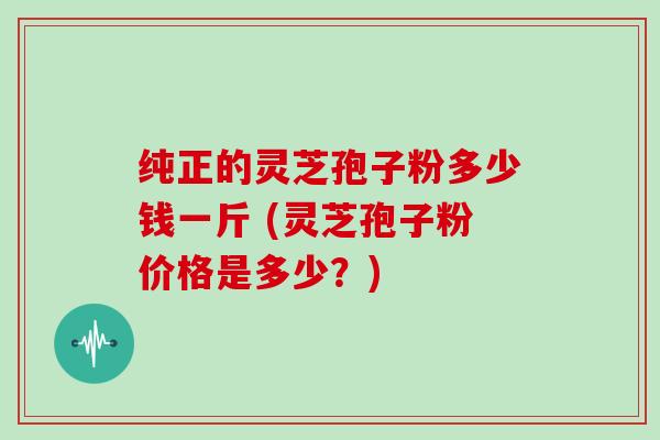 纯正的灵芝孢子粉多少钱一斤 (灵芝孢子粉价格是多少？)