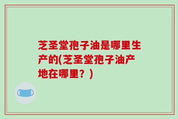 芝圣堂孢子油是哪里生产的(芝圣堂孢子油产地在哪里？)