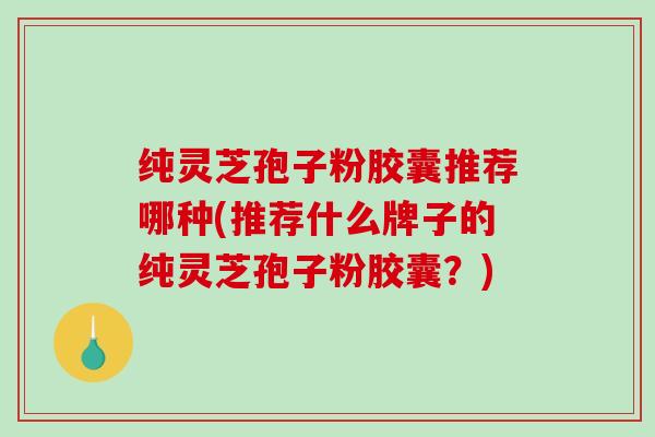 纯灵芝孢子粉胶囊推荐哪种(推荐什么牌子的纯灵芝孢子粉胶囊？)