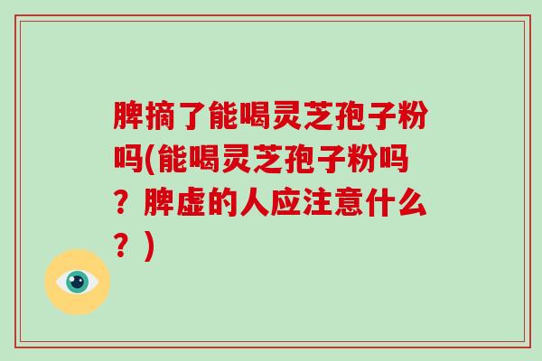 脾摘了能喝灵芝孢子粉吗(能喝灵芝孢子粉吗？脾虚的人应注意什么？)