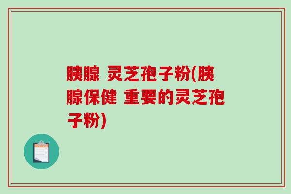胰腺 灵芝孢子粉(胰腺保健 重要的灵芝孢子粉)