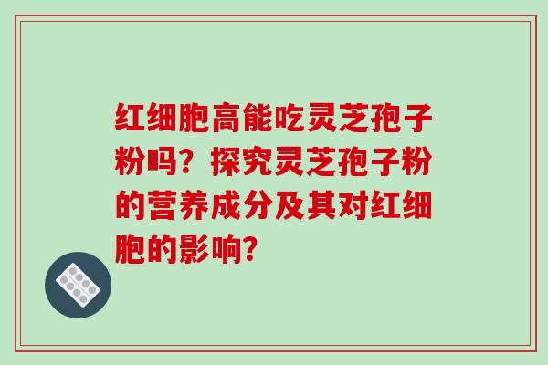 红细胞高能吃灵芝孢子粉吗？探究灵芝孢子粉的营养成分及其对红细胞的影响？