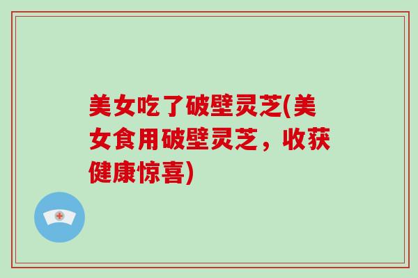 美女吃了破壁灵芝(美女食用破壁灵芝，收获健康惊喜)