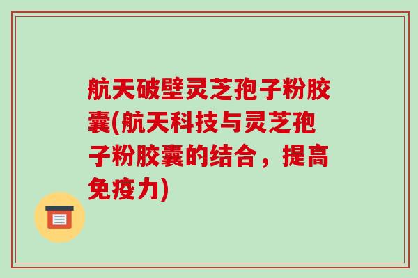 航天破壁灵芝孢子粉胶囊(航天科技与灵芝孢子粉胶囊的结合，提高免疫力)