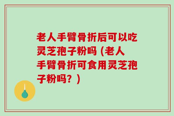 老人手臂骨折后可以吃灵芝孢子粉吗 (老人手臂骨折可食用灵芝孢子粉吗？)