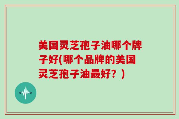 美国灵芝孢子油哪个牌子好(哪个品牌的美国灵芝孢子油好？)