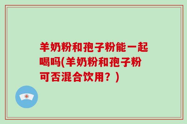 羊奶粉和孢子粉能一起喝吗(羊奶粉和孢子粉可否混合饮用？)