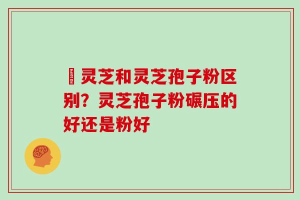 艼灵芝和灵芝孢子粉区别？灵芝孢子粉碾压的好还是粉好