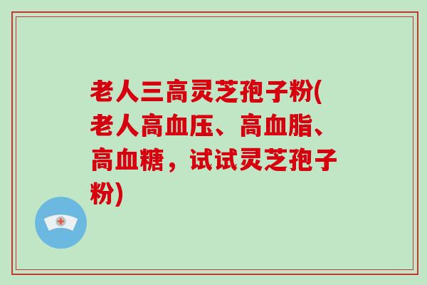 老人灵芝孢子粉(老人高、高、高，试试灵芝孢子粉)