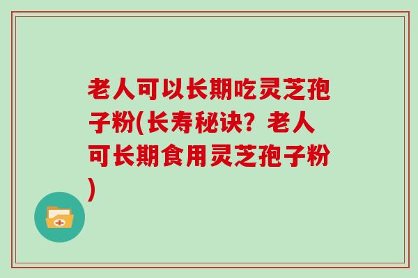 老人可以长期吃灵芝孢子粉(长寿秘诀？老人可长期食用灵芝孢子粉)