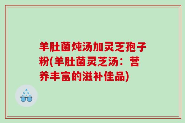 羊肚菌炖汤加灵芝孢子粉(羊肚菌灵芝汤：营养丰富的滋补佳品)