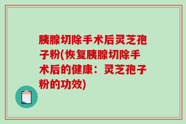 胰腺切除手术后灵芝孢子粉(恢复胰腺切除手术后的健康：灵芝孢子粉的功效)