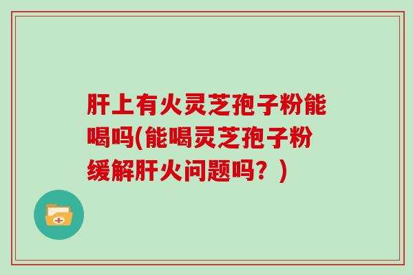 上有火灵芝孢子粉能喝吗(能喝灵芝孢子粉缓解火问题吗？)