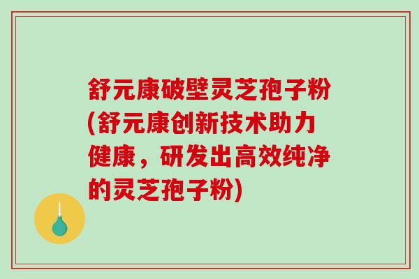 舒元康破壁灵芝孢子粉(舒元康创新技术助力健康，研发出高效纯净的灵芝孢子粉)