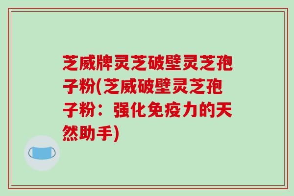 芝威牌灵芝破壁灵芝孢子粉(芝威破壁灵芝孢子粉：强化免疫力的天然助手)