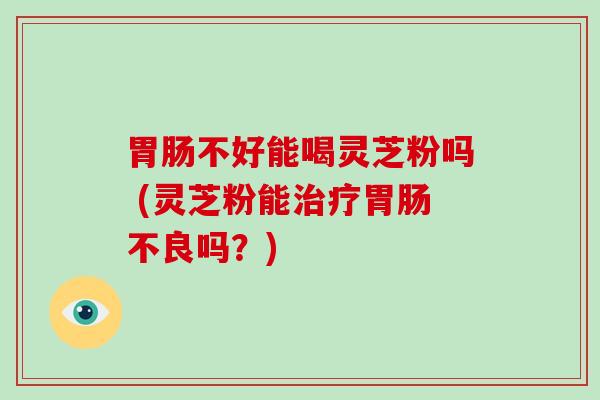 不好能喝灵芝粉吗 (灵芝粉能不良吗？)