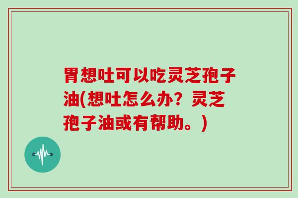 胃想吐可以吃灵芝孢子油(想吐怎么办？灵芝孢子油或有帮助。)