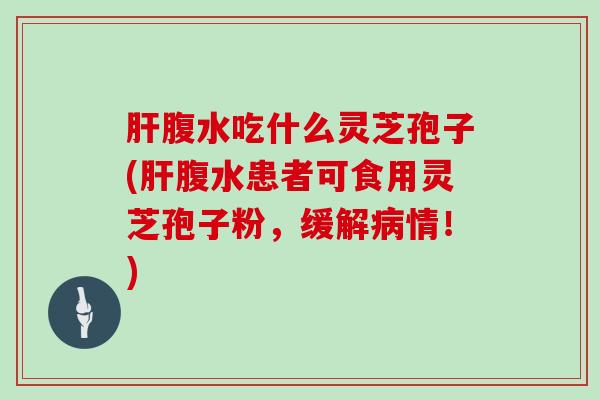 腹水吃什么灵芝孢子(腹水患者可食用灵芝孢子粉，缓解情！)