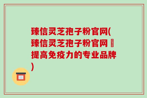 臻信灵芝孢子粉官网(臻信灵芝孢子粉官网–提高免疫力的专业品牌)