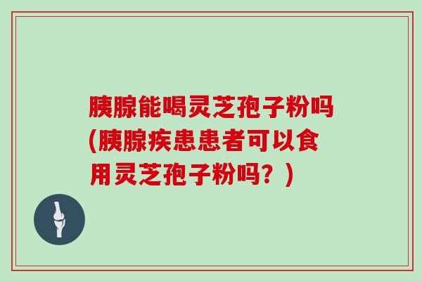 胰腺能喝灵芝孢子粉吗(胰腺疾患患者可以食用灵芝孢子粉吗？)