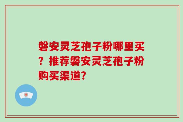 磐安灵芝孢子粉哪里买？推荐磐安灵芝孢子粉购买渠道？