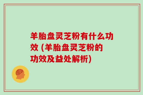 羊胎盘灵芝粉有什么功效 (羊胎盘灵芝粉的功效及益处解析)