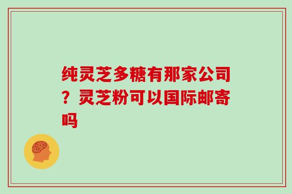 纯灵芝多糖有那家公司？灵芝粉可以国际邮寄吗
