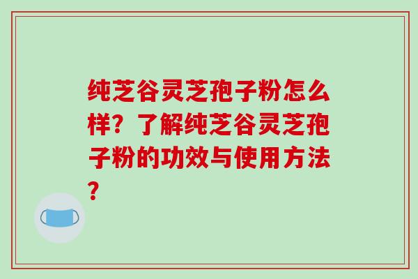 纯芝谷灵芝孢子粉怎么样？了解纯芝谷灵芝孢子粉的功效与使用方法？