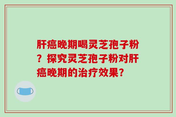 晚期喝灵芝孢子粉？探究灵芝孢子粉对晚期的效果？