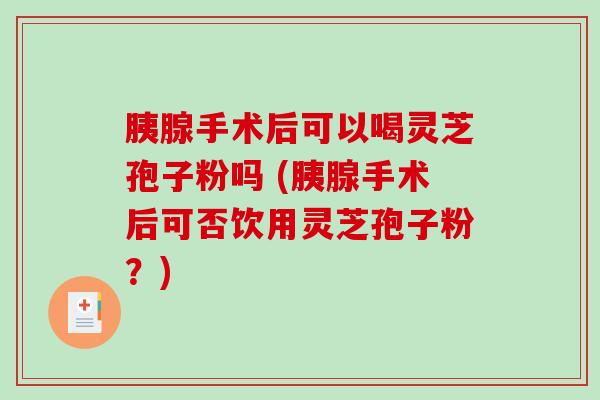 胰腺手术后可以喝灵芝孢子粉吗 (胰腺手术后可否饮用灵芝孢子粉？)