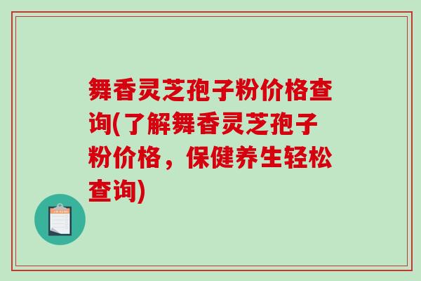 舞香灵芝孢子粉价格查询(了解舞香灵芝孢子粉价格，保健养生轻松查询)