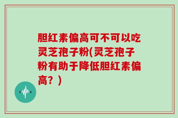 胆红素偏高可不可以吃灵芝孢子粉(灵芝孢子粉有助于降低胆红素偏高？)