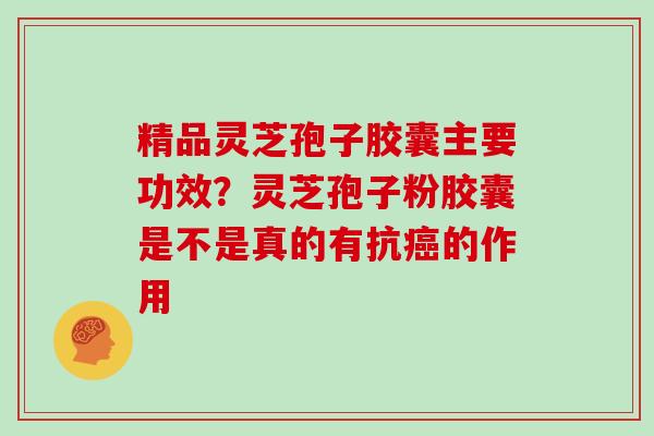 精品灵芝孢子胶囊主要功效？灵芝孢子粉胶囊是不是真的有抗的作用