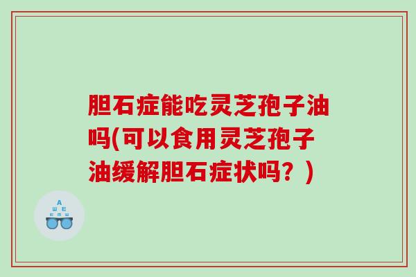胆石症能吃灵芝孢子油吗(可以食用灵芝孢子油缓解胆石症状吗？)