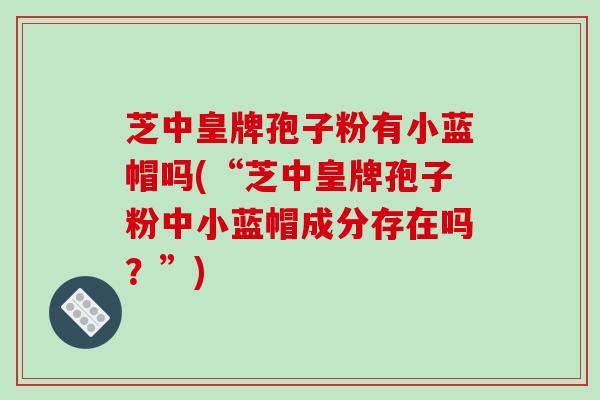 芝中皇牌孢子粉有小蓝帽吗(“芝中皇牌孢子粉中小蓝帽成分存在吗？”)