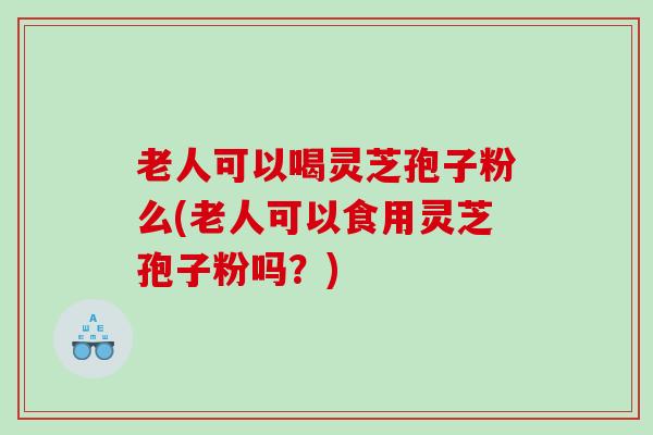 老人可以喝灵芝孢子粉么(老人可以食用灵芝孢子粉吗？)