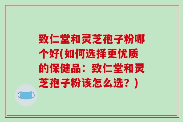 致仁堂和灵芝孢子粉哪个好(如何选择更优质的保健品：致仁堂和灵芝孢子粉该怎么选？)