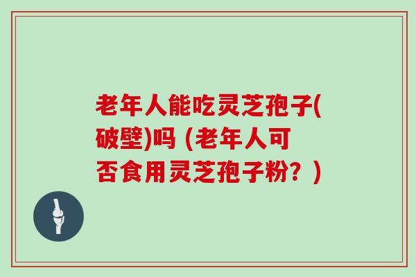 老年人能吃灵芝孢子(破壁)吗 (老年人可否食用灵芝孢子粉？)