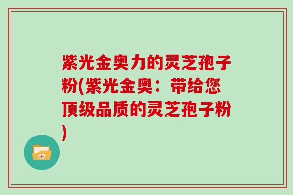 紫光金奥力的灵芝孢子粉(紫光金奥：带给您品质的灵芝孢子粉)