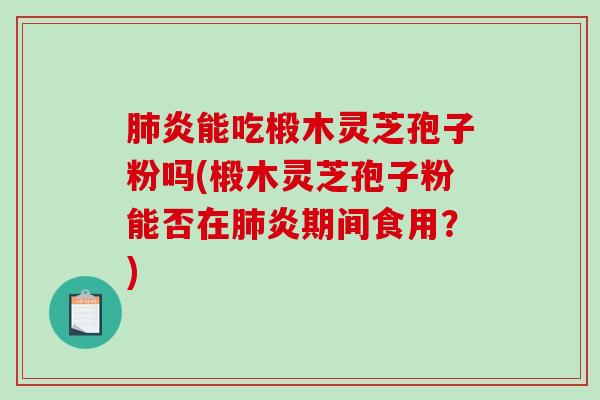 炎能吃椴木灵芝孢子粉吗(椴木灵芝孢子粉能否在炎期间食用？)