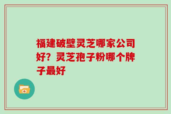 福建破壁灵芝哪家公司好？灵芝孢子粉哪个牌子好