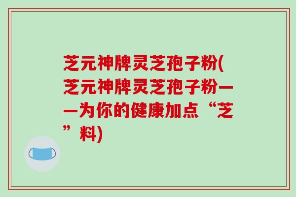 芝元神牌灵芝孢子粉(芝元神牌灵芝孢子粉——为你的健康加点“芝”料)
