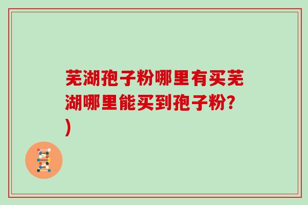 芜湖孢子粉哪里有买芜湖哪里能买到孢子粉？)