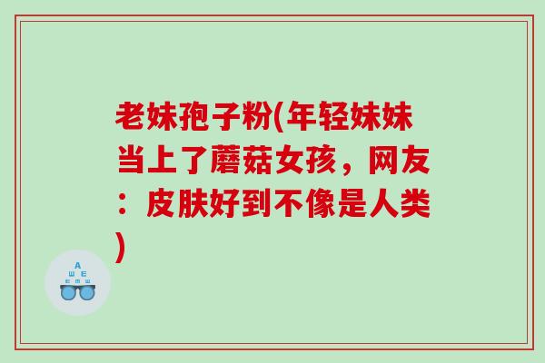 老妹孢子粉(年轻妹妹当上了蘑菇女孩，网友：好到不像是人类)
