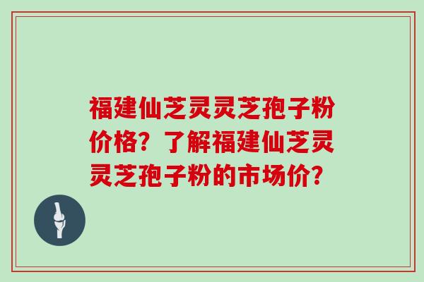 福建仙芝灵灵芝孢子粉价格？了解福建仙芝灵灵芝孢子粉的市场价？