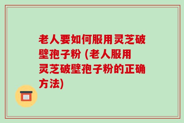 老人要如何服用灵芝破壁孢子粉 (老人服用灵芝破壁孢子粉的正确方法)