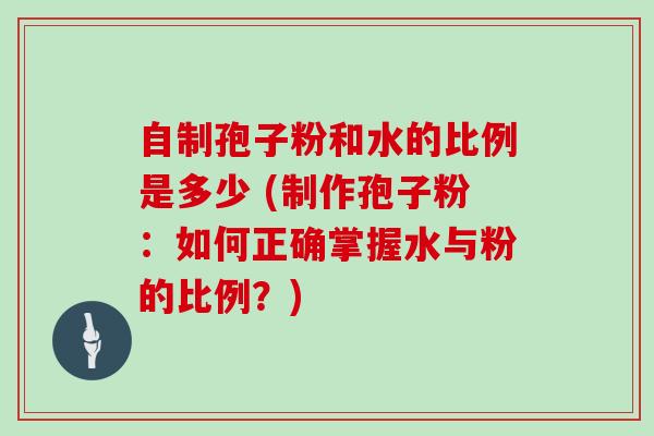 自制孢子粉和水的比例是多少 (制作孢子粉：如何正确掌握水与粉的比例？)