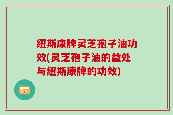 纽斯康牌灵芝孢子油功效(灵芝孢子油的益处与纽斯康牌的功效)